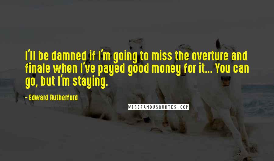 Edward Rutherfurd Quotes: I'll be damned if I'm going to miss the overture and finale when I've payed good money for it... You can go, but I'm staying.