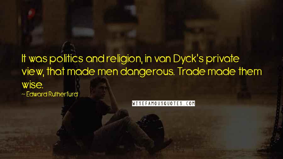 Edward Rutherfurd Quotes: It was politics and religion, in van Dyck's private view, that made men dangerous. Trade made them wise.