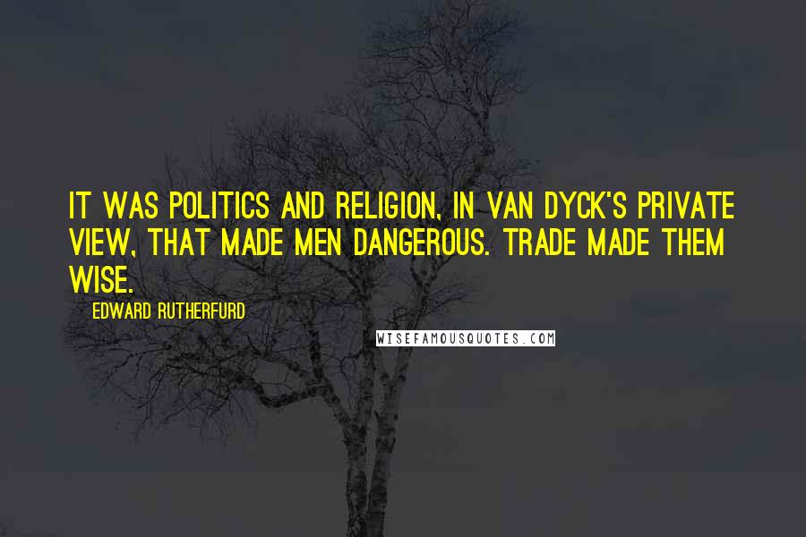 Edward Rutherfurd Quotes: It was politics and religion, in van Dyck's private view, that made men dangerous. Trade made them wise.