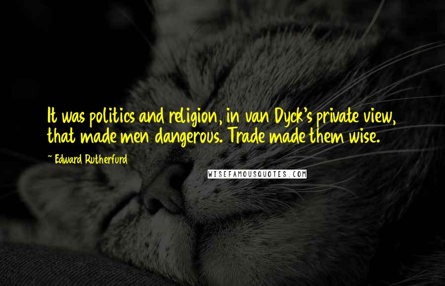 Edward Rutherfurd Quotes: It was politics and religion, in van Dyck's private view, that made men dangerous. Trade made them wise.