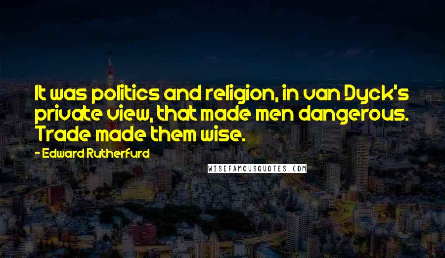 Edward Rutherfurd Quotes: It was politics and religion, in van Dyck's private view, that made men dangerous. Trade made them wise.