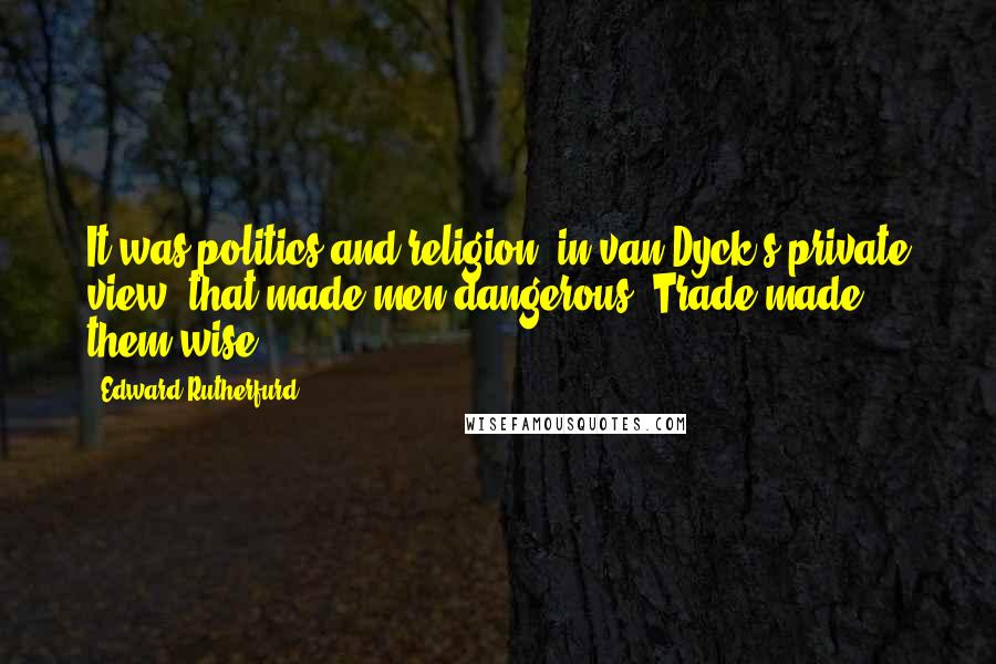 Edward Rutherfurd Quotes: It was politics and religion, in van Dyck's private view, that made men dangerous. Trade made them wise.