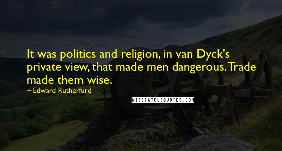 Edward Rutherfurd Quotes: It was politics and religion, in van Dyck's private view, that made men dangerous. Trade made them wise.