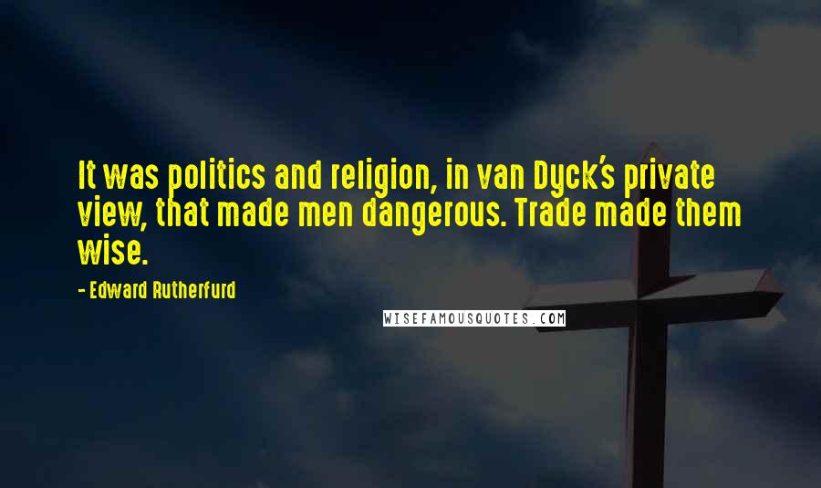 Edward Rutherfurd Quotes: It was politics and religion, in van Dyck's private view, that made men dangerous. Trade made them wise.