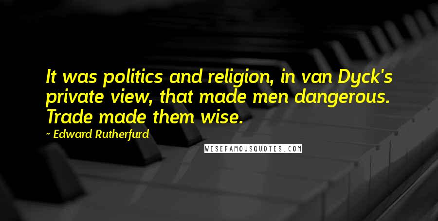 Edward Rutherfurd Quotes: It was politics and religion, in van Dyck's private view, that made men dangerous. Trade made them wise.