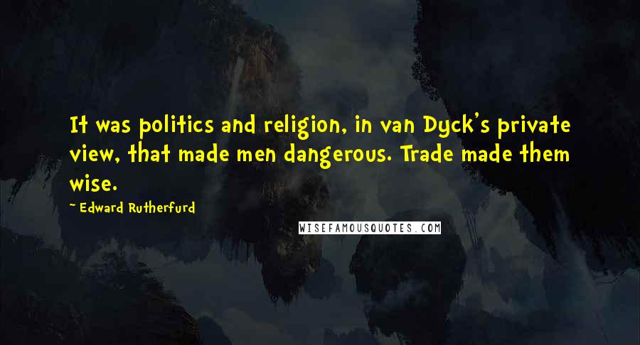 Edward Rutherfurd Quotes: It was politics and religion, in van Dyck's private view, that made men dangerous. Trade made them wise.