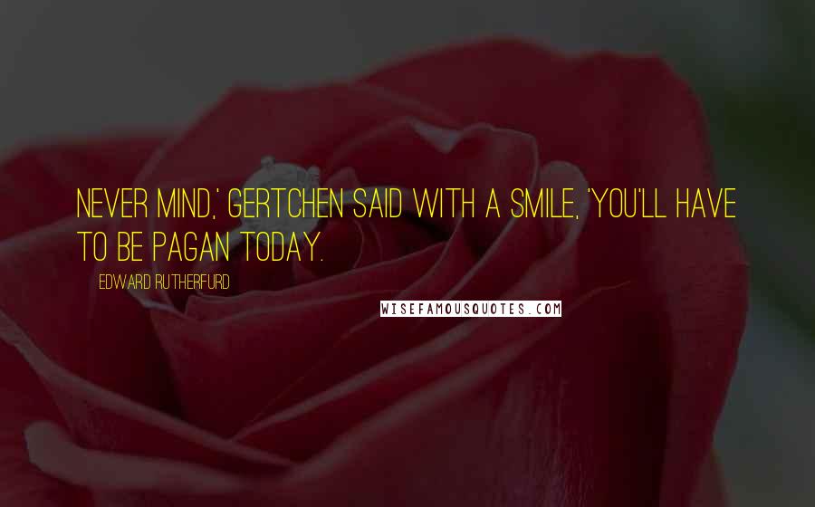 Edward Rutherfurd Quotes: Never mind,' Gertchen said with a smile, 'you'll have to be pagan today.