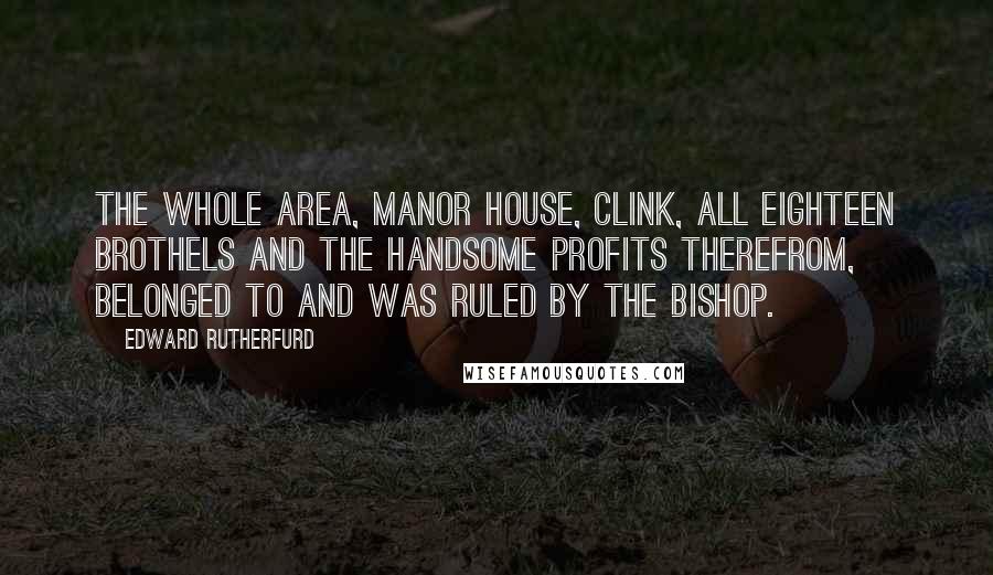 Edward Rutherfurd Quotes: The whole area, manor house, Clink, all eighteen brothels and the handsome profits therefrom, belonged to and was ruled by the bishop.