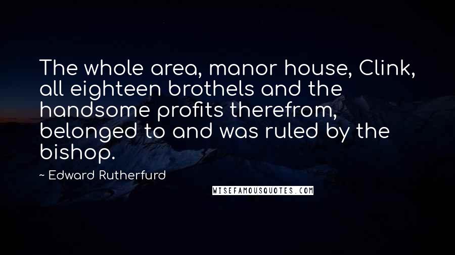 Edward Rutherfurd Quotes: The whole area, manor house, Clink, all eighteen brothels and the handsome profits therefrom, belonged to and was ruled by the bishop.