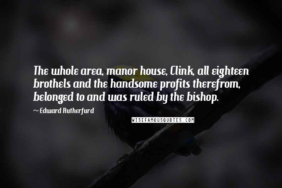 Edward Rutherfurd Quotes: The whole area, manor house, Clink, all eighteen brothels and the handsome profits therefrom, belonged to and was ruled by the bishop.