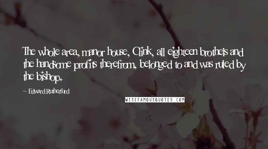 Edward Rutherfurd Quotes: The whole area, manor house, Clink, all eighteen brothels and the handsome profits therefrom, belonged to and was ruled by the bishop.