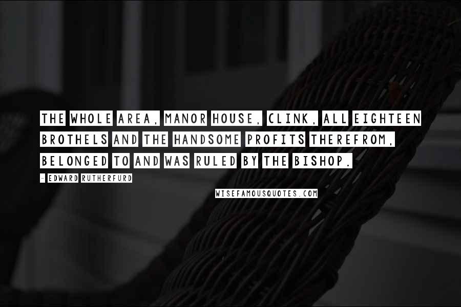 Edward Rutherfurd Quotes: The whole area, manor house, Clink, all eighteen brothels and the handsome profits therefrom, belonged to and was ruled by the bishop.