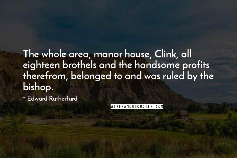 Edward Rutherfurd Quotes: The whole area, manor house, Clink, all eighteen brothels and the handsome profits therefrom, belonged to and was ruled by the bishop.