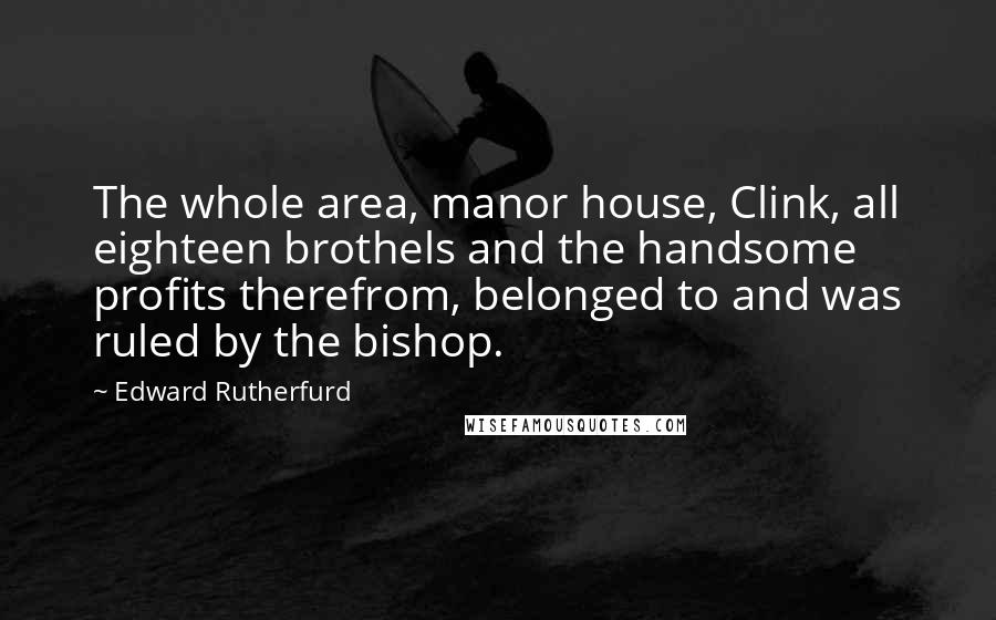 Edward Rutherfurd Quotes: The whole area, manor house, Clink, all eighteen brothels and the handsome profits therefrom, belonged to and was ruled by the bishop.