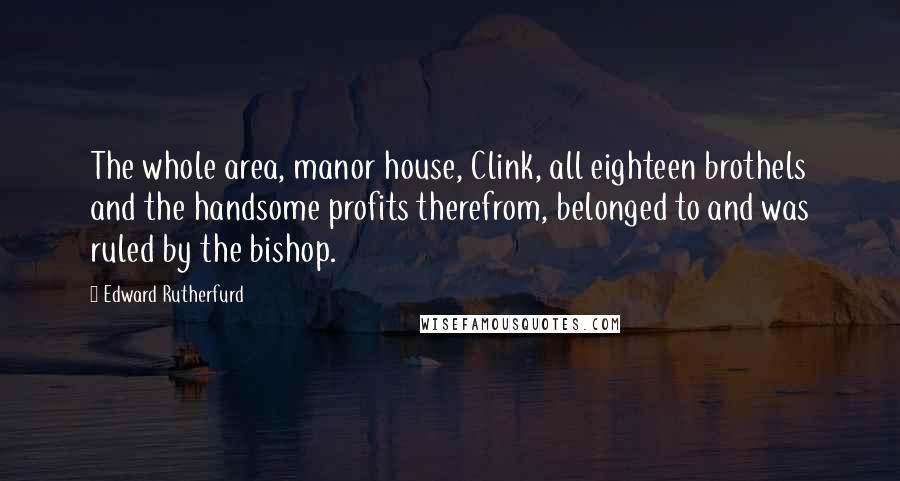 Edward Rutherfurd Quotes: The whole area, manor house, Clink, all eighteen brothels and the handsome profits therefrom, belonged to and was ruled by the bishop.