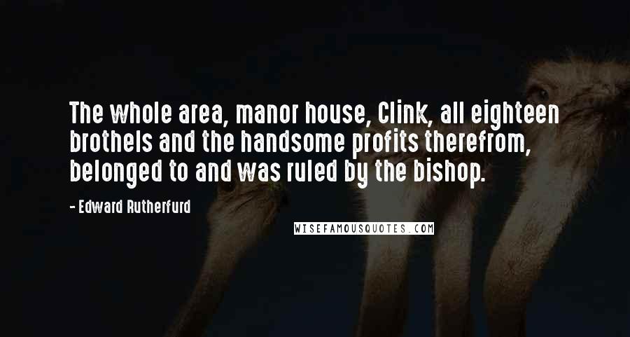 Edward Rutherfurd Quotes: The whole area, manor house, Clink, all eighteen brothels and the handsome profits therefrom, belonged to and was ruled by the bishop.