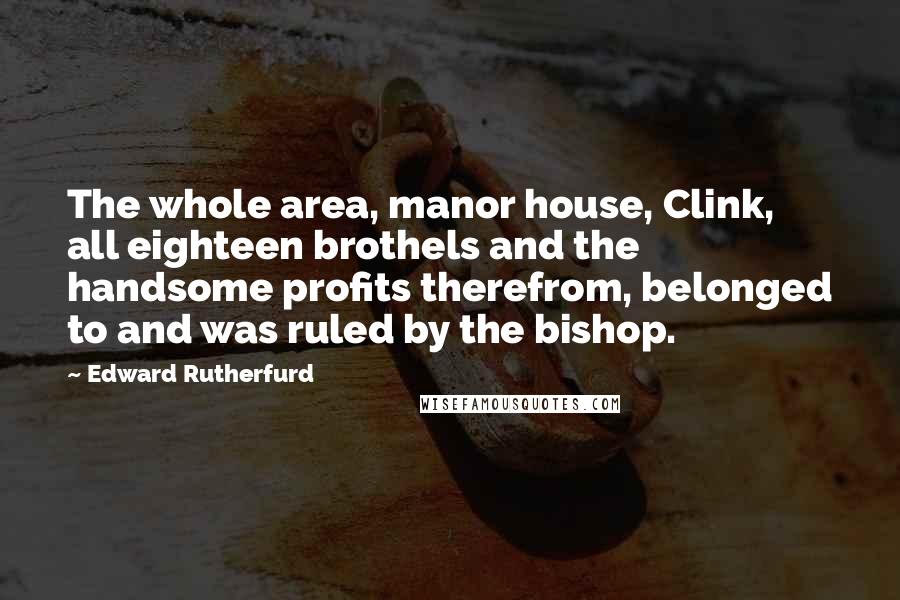 Edward Rutherfurd Quotes: The whole area, manor house, Clink, all eighteen brothels and the handsome profits therefrom, belonged to and was ruled by the bishop.