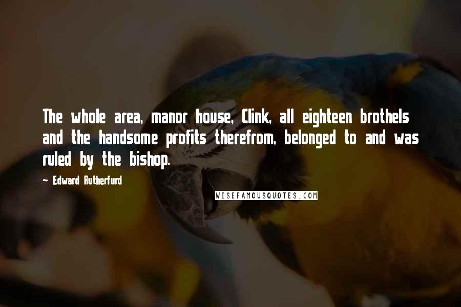 Edward Rutherfurd Quotes: The whole area, manor house, Clink, all eighteen brothels and the handsome profits therefrom, belonged to and was ruled by the bishop.