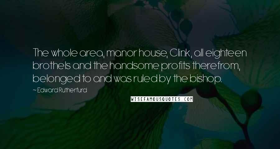 Edward Rutherfurd Quotes: The whole area, manor house, Clink, all eighteen brothels and the handsome profits therefrom, belonged to and was ruled by the bishop.