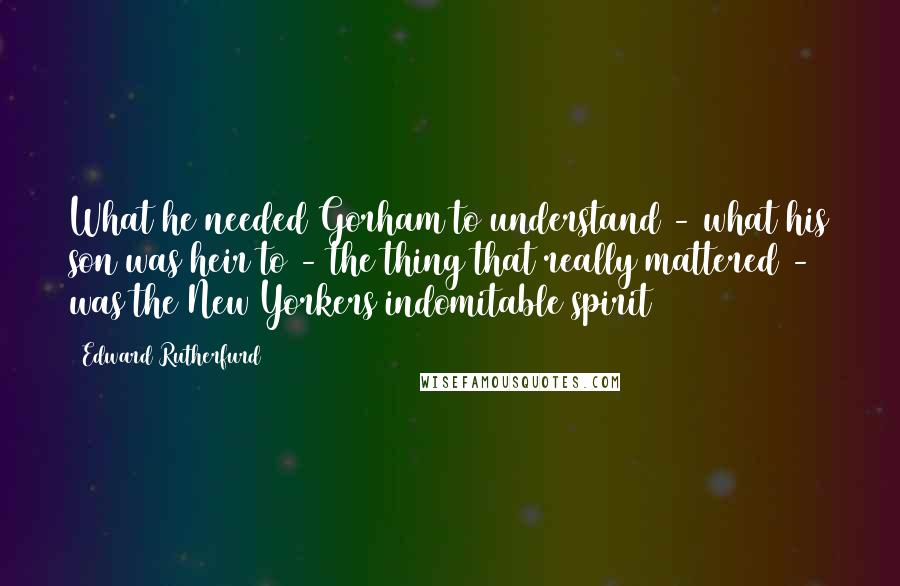 Edward Rutherfurd Quotes: What he needed Gorham to understand - what his son was heir to - the thing that really mattered - was the New Yorkers indomitable spirit