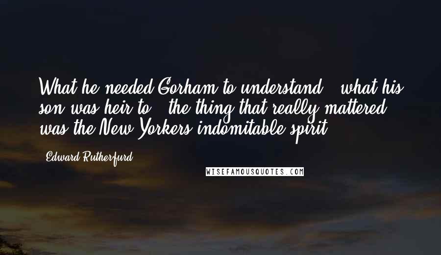 Edward Rutherfurd Quotes: What he needed Gorham to understand - what his son was heir to - the thing that really mattered - was the New Yorkers indomitable spirit