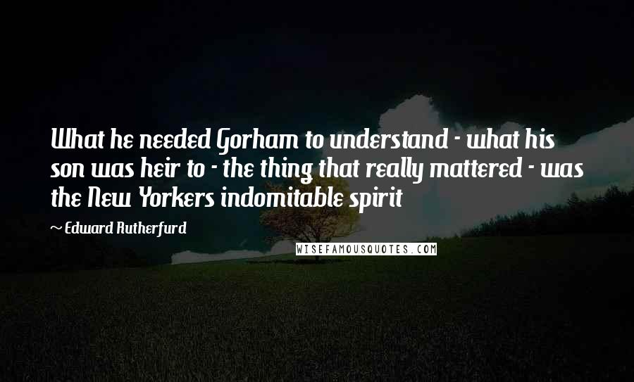 Edward Rutherfurd Quotes: What he needed Gorham to understand - what his son was heir to - the thing that really mattered - was the New Yorkers indomitable spirit