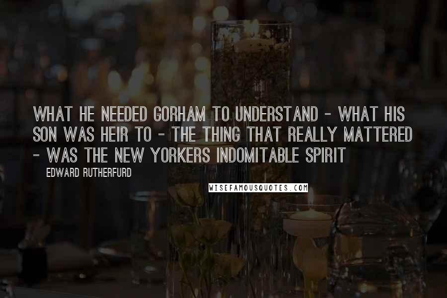 Edward Rutherfurd Quotes: What he needed Gorham to understand - what his son was heir to - the thing that really mattered - was the New Yorkers indomitable spirit