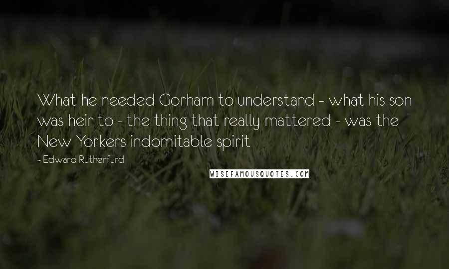 Edward Rutherfurd Quotes: What he needed Gorham to understand - what his son was heir to - the thing that really mattered - was the New Yorkers indomitable spirit