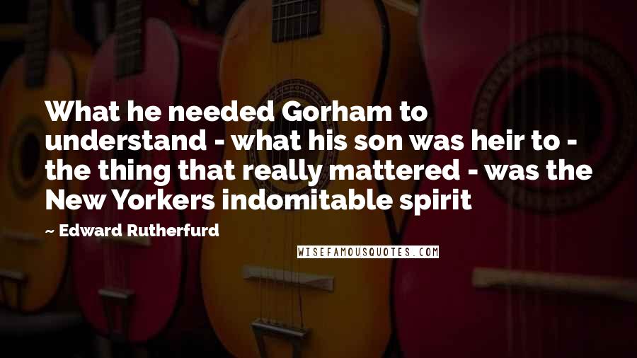 Edward Rutherfurd Quotes: What he needed Gorham to understand - what his son was heir to - the thing that really mattered - was the New Yorkers indomitable spirit