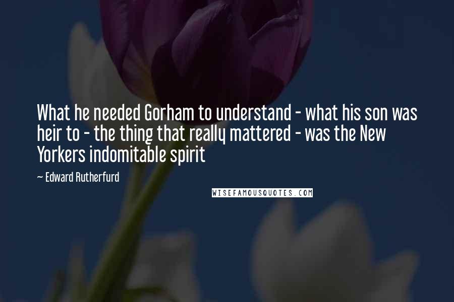 Edward Rutherfurd Quotes: What he needed Gorham to understand - what his son was heir to - the thing that really mattered - was the New Yorkers indomitable spirit