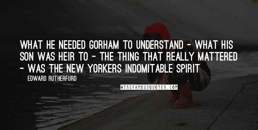 Edward Rutherfurd Quotes: What he needed Gorham to understand - what his son was heir to - the thing that really mattered - was the New Yorkers indomitable spirit