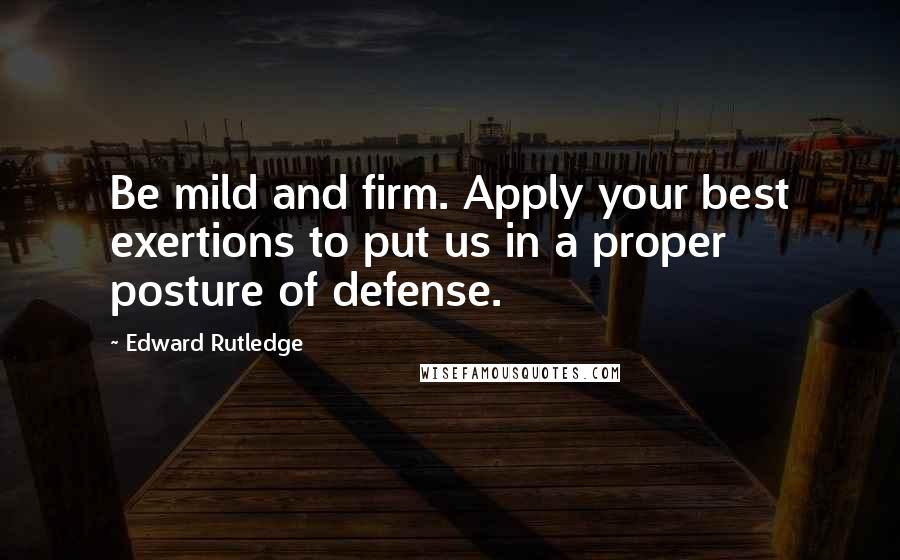 Edward Rutledge Quotes: Be mild and firm. Apply your best exertions to put us in a proper posture of defense.