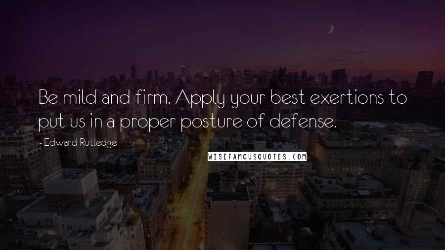 Edward Rutledge Quotes: Be mild and firm. Apply your best exertions to put us in a proper posture of defense.