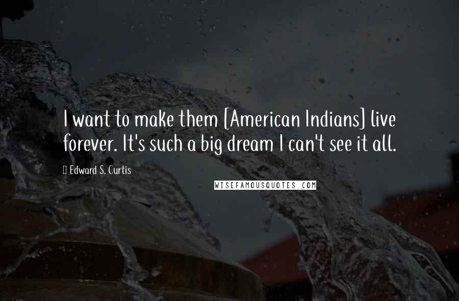 Edward S. Curtis Quotes: I want to make them [American Indians] live forever. It's such a big dream I can't see it all.
