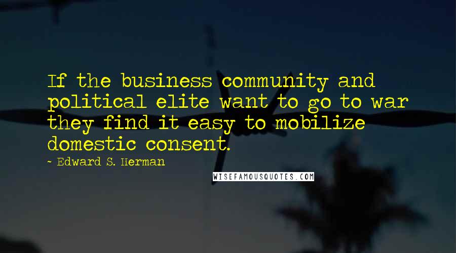 Edward S. Herman Quotes: If the business community and political elite want to go to war they find it easy to mobilize domestic consent.