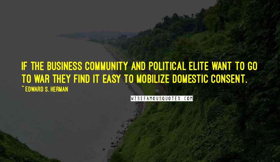 Edward S. Herman Quotes: If the business community and political elite want to go to war they find it easy to mobilize domestic consent.
