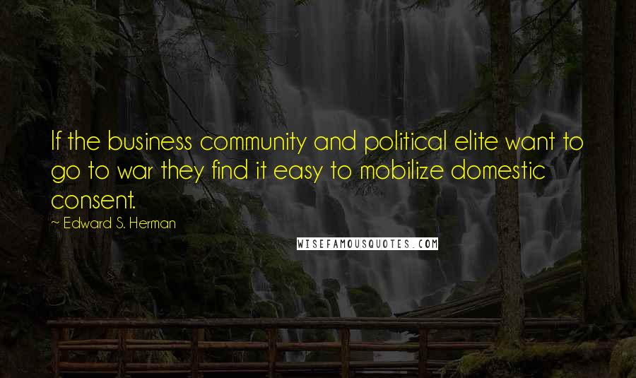 Edward S. Herman Quotes: If the business community and political elite want to go to war they find it easy to mobilize domestic consent.