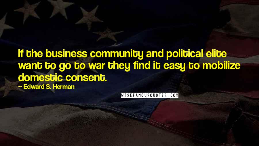 Edward S. Herman Quotes: If the business community and political elite want to go to war they find it easy to mobilize domestic consent.