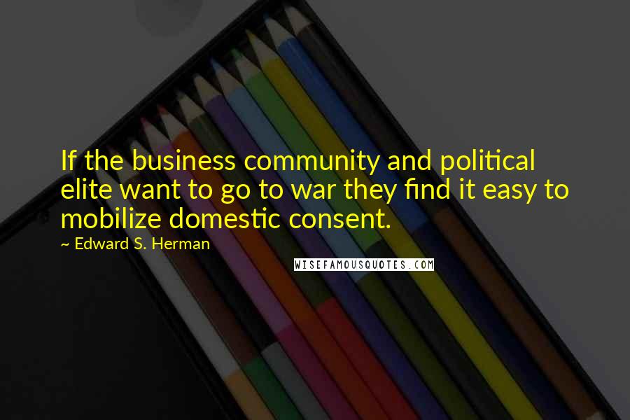 Edward S. Herman Quotes: If the business community and political elite want to go to war they find it easy to mobilize domestic consent.