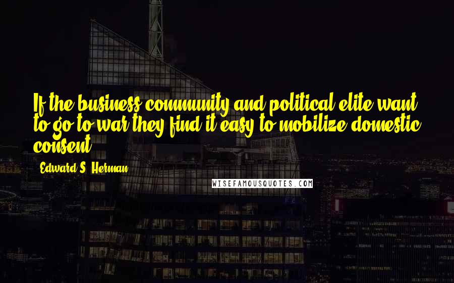 Edward S. Herman Quotes: If the business community and political elite want to go to war they find it easy to mobilize domestic consent.