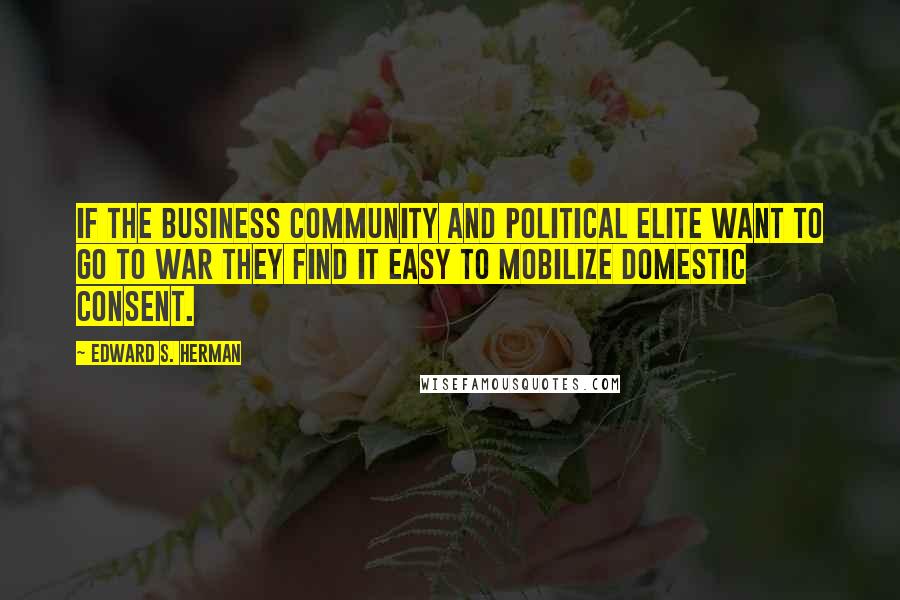 Edward S. Herman Quotes: If the business community and political elite want to go to war they find it easy to mobilize domestic consent.