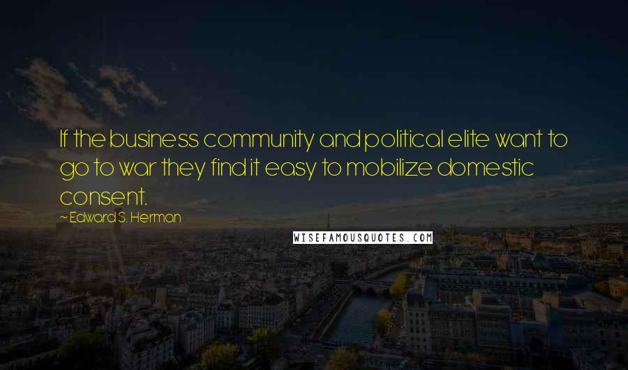Edward S. Herman Quotes: If the business community and political elite want to go to war they find it easy to mobilize domestic consent.