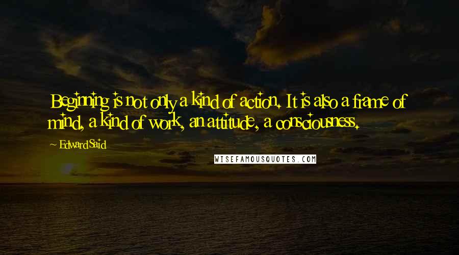 Edward Said Quotes: Beginning is not only a kind of action. It is also a frame of mind, a kind of work, an attitude, a consciousness.