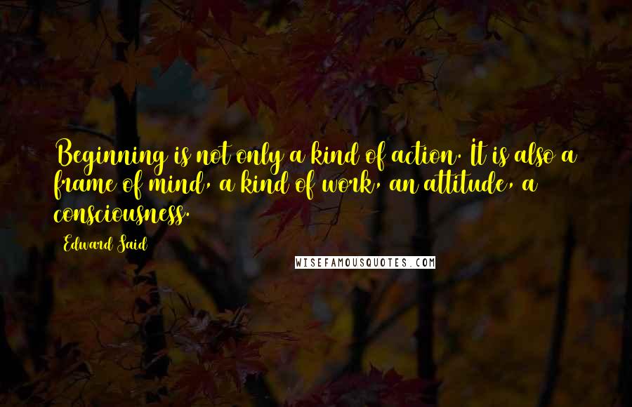 Edward Said Quotes: Beginning is not only a kind of action. It is also a frame of mind, a kind of work, an attitude, a consciousness.