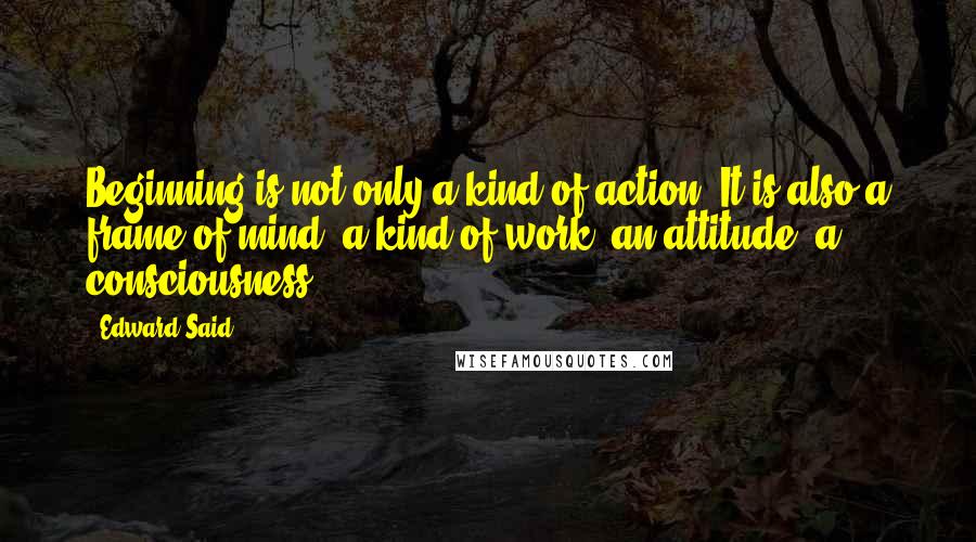 Edward Said Quotes: Beginning is not only a kind of action. It is also a frame of mind, a kind of work, an attitude, a consciousness.
