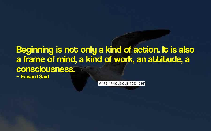 Edward Said Quotes: Beginning is not only a kind of action. It is also a frame of mind, a kind of work, an attitude, a consciousness.