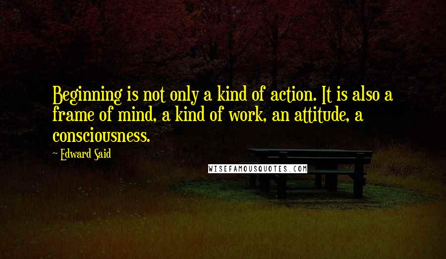 Edward Said Quotes: Beginning is not only a kind of action. It is also a frame of mind, a kind of work, an attitude, a consciousness.