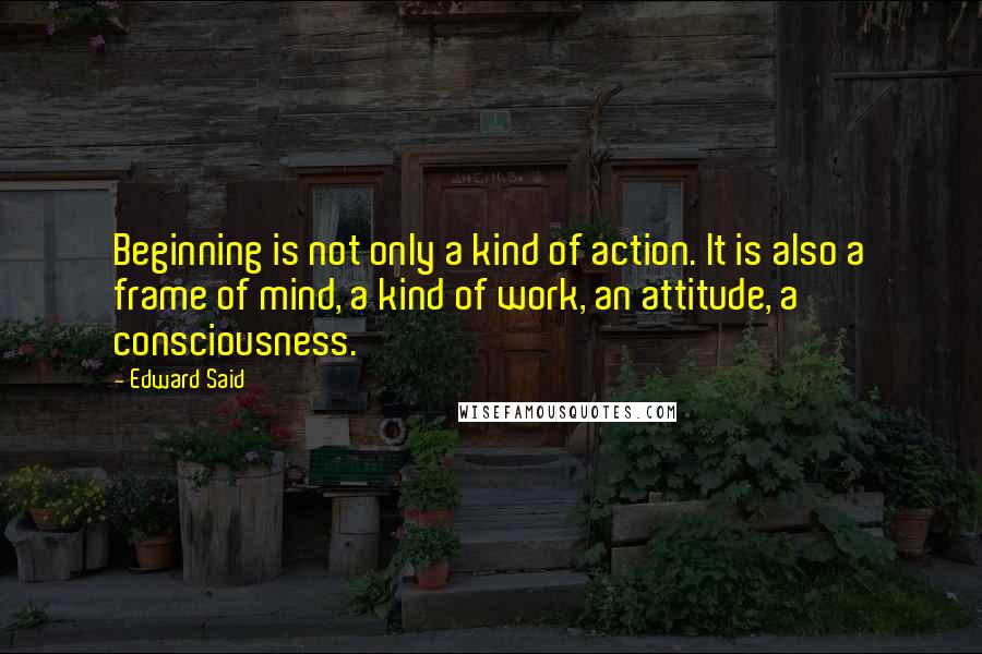 Edward Said Quotes: Beginning is not only a kind of action. It is also a frame of mind, a kind of work, an attitude, a consciousness.