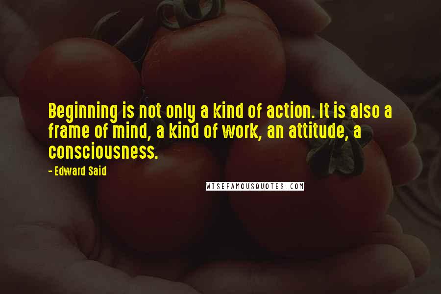 Edward Said Quotes: Beginning is not only a kind of action. It is also a frame of mind, a kind of work, an attitude, a consciousness.