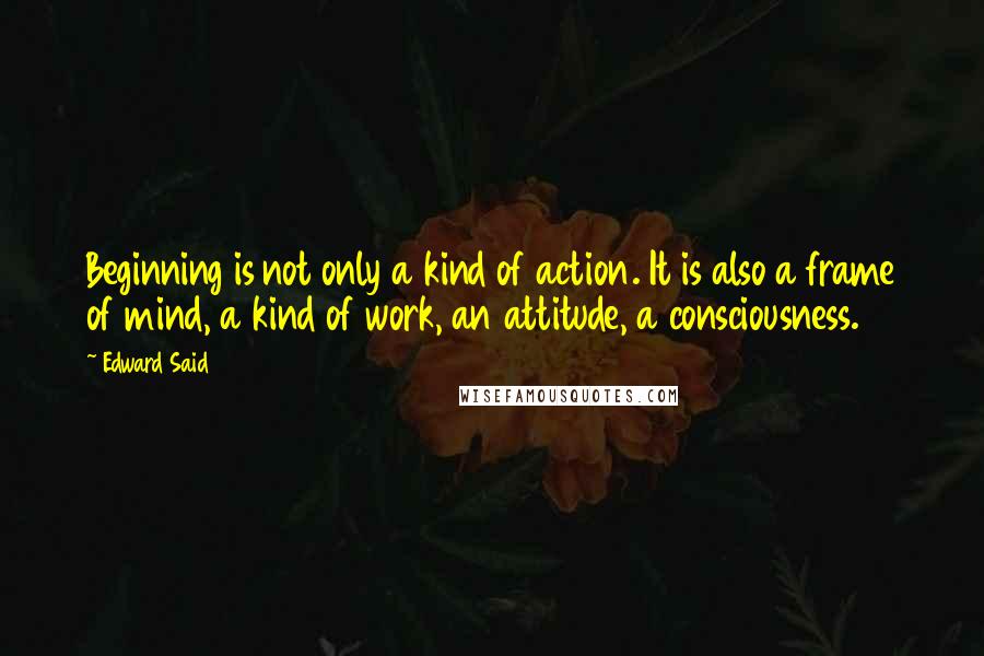 Edward Said Quotes: Beginning is not only a kind of action. It is also a frame of mind, a kind of work, an attitude, a consciousness.